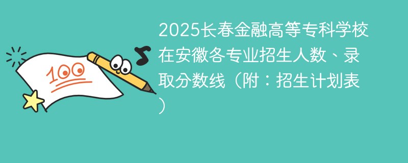 2025长春金融高等专科学校在安徽各专业招生人数、录取分数线（附：招生计划表）