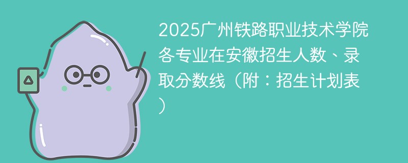 2025广州铁路职业技术学院各专业在安徽招生人数、录取分数线（附：招生计划表）
