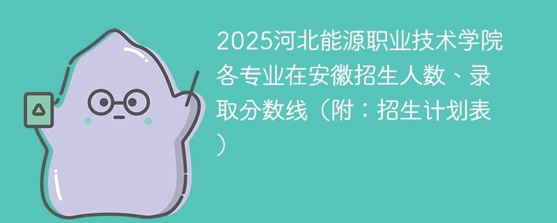 2025河北能源职业技术学院各专业在安徽招生人数、录取分数线（附：招生计划表）