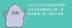 2025辽宁石化职业技术学院各专业在安徽招生人数、录取分数线（附：招生计划表）