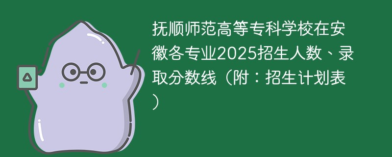 抚顺师范高等专科学校在安徽各专业2025招生人数、录取分数线（附：招生计划表）