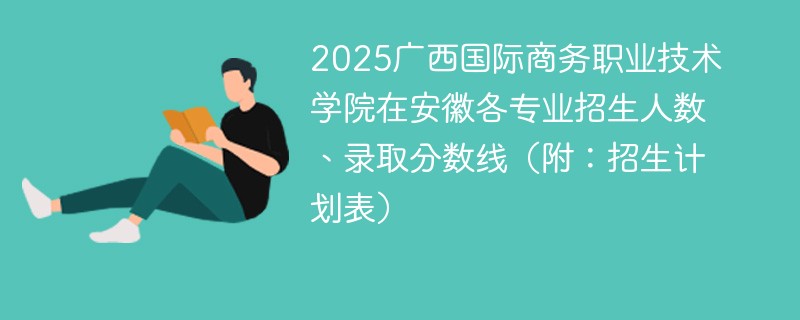 2025广西国际商务职业技术学院在安徽各专业招生人数、录取分数线（附：招生计划表）