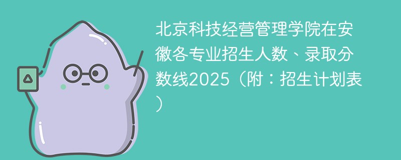 北京科技经营管理学院在安徽各专业招生人数、录取分数线2025（附：招生计划表）