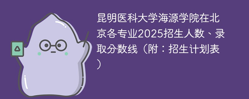 昆明医科大学海源学院在北京各专业2025招生人数、录取分数线（附：招生计划表）