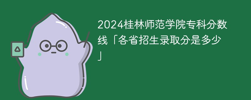 2024桂林师范学院专科分数线「各省招生录取分是多少」