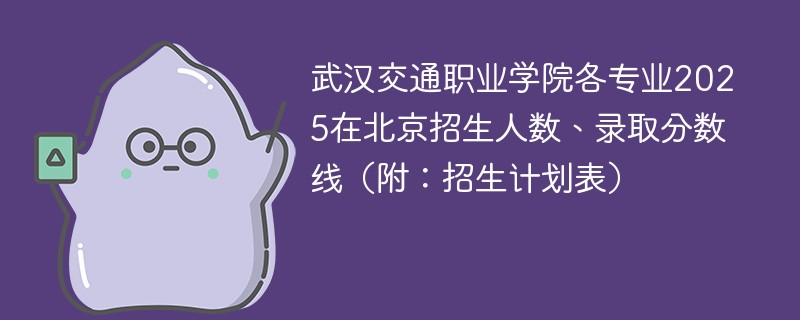 武汉交通职业学院各专业2025在北京招生人数、录取分数线（附：招生计划表）